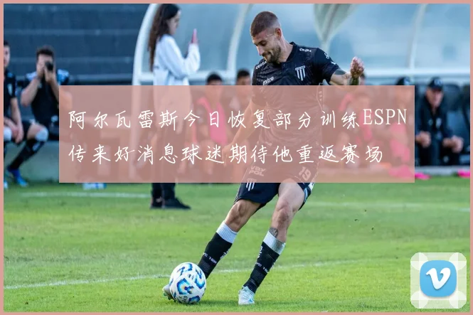 阿尔瓦雷斯今日恢复部分训练ESPN传来好消息球迷期待他重返赛场