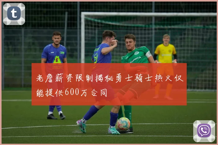 老詹薪资限制揭秘勇士骑士热火仅能提供600万合同