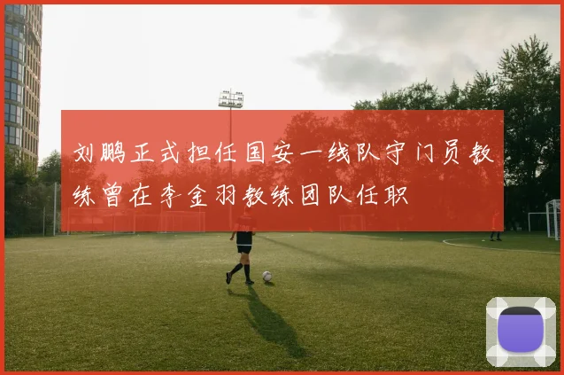 刘鹏正式担任国安一线队守门员教练曾在李金羽教练团队任职