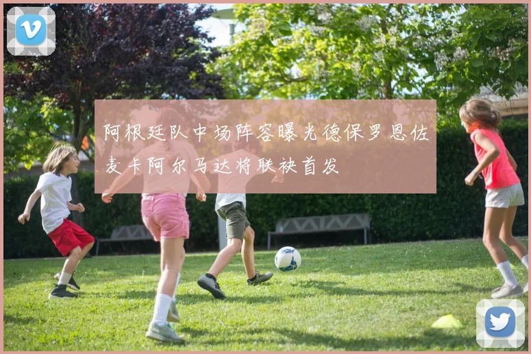 阿根廷队中场阵容曝光德保罗恩佐麦卡阿尔马达将联袂首发