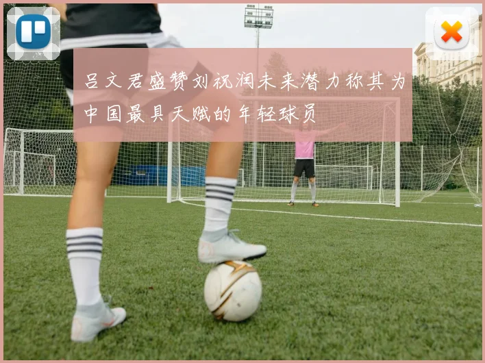 吕文君盛赞刘祝润未来潜力称其为中国最具天赋的年轻球员