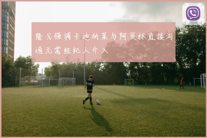 隆戈强调卡迪纳莱与阿莫林直接沟通无需经纪人介入
