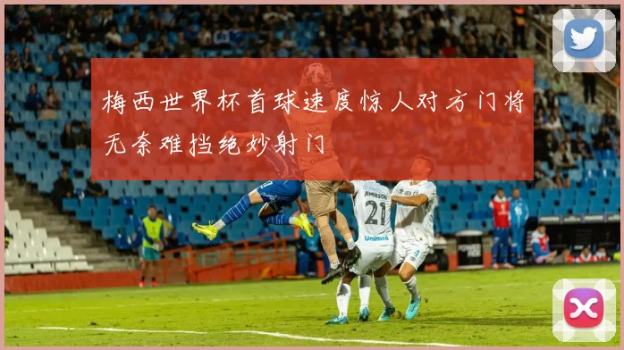 梅西世界杯首球速度惊人对方门将无奈难挡绝妙射门