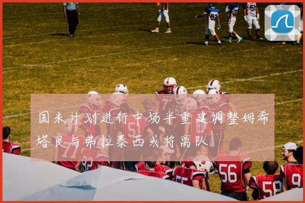 国米计划进行中场半重建调整姆希塔良与弗拉泰西或将离队