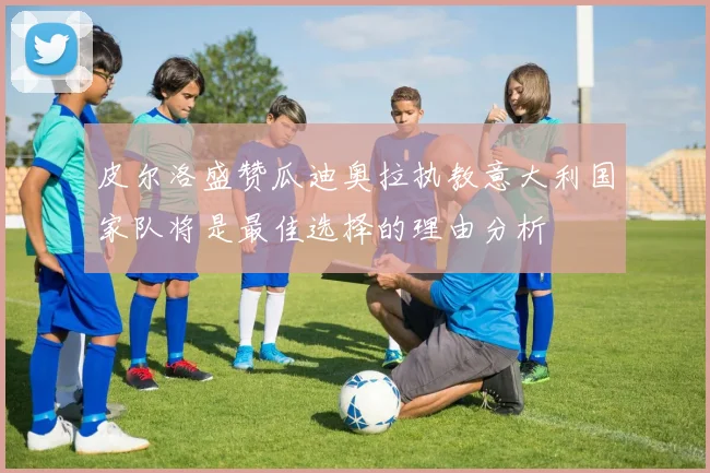 皮尔洛盛赞瓜迪奥拉执教意大利国家队将是最佳选择的理由分析