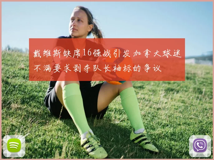 戴维斯缺席16强战引发加拿大球迷不满要求剥夺队长袖标的争议