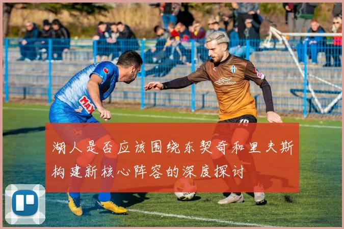 湖人是否应该围绕东契奇和里夫斯构建新核心阵容的深度探讨