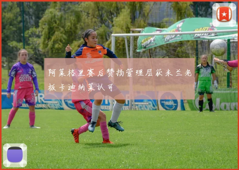 阿莱格里赛后赞扬管理层获米兰老板卡迪纳莱认可
