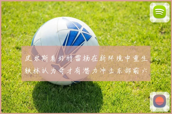 皮尔斯看好特雷杨在新环境中重生铁林认为奇才有潜力冲击东部前六名
