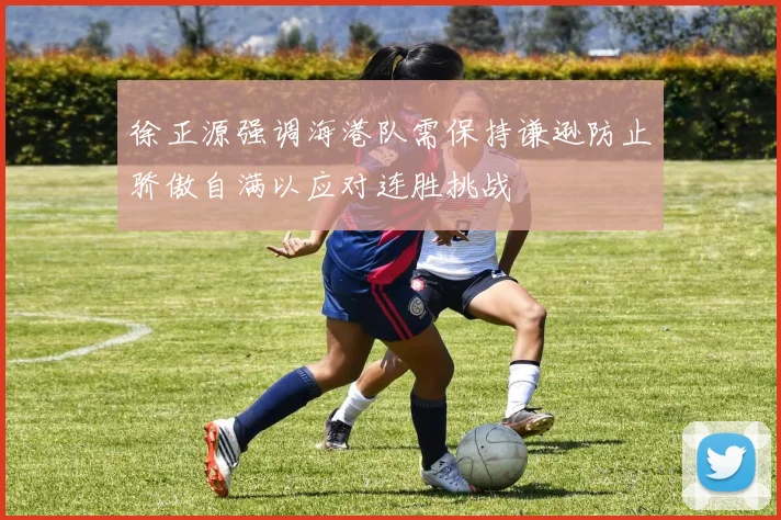 徐正源强调海港队需保持谦逊防止骄傲自满以应对连胜挑战