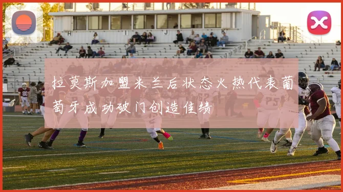 拉莫斯加盟米兰后状态火热代表葡萄牙成功破门创造佳绩